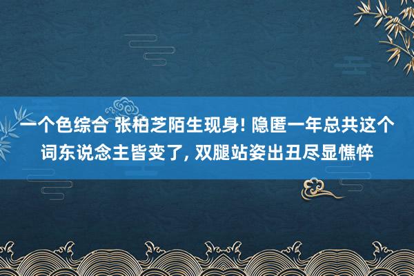 一个色综合 张柏芝陌生现身! 隐匿一年总共这个词东说念主皆变了， 双腿站姿出丑尽显憔悴