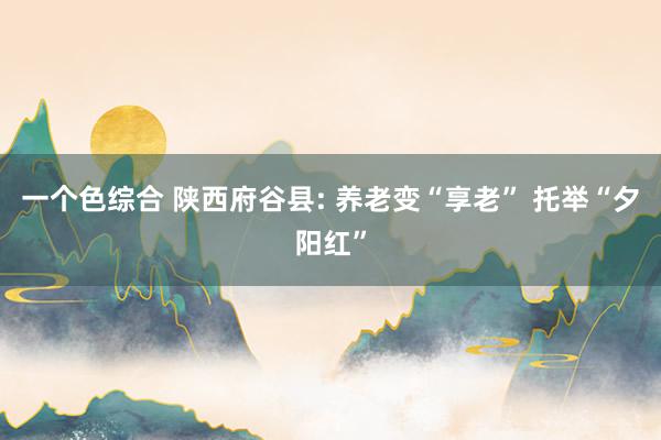 一个色综合 陕西府谷县: 养老变“享老” 托举“夕阳红”