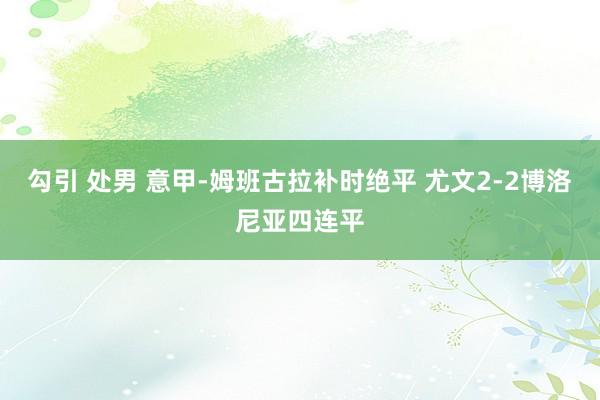 勾引 处男 意甲-姆班古拉补时绝平 尤文2-2博洛尼亚四连平