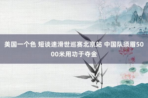 美国一个色 短谈速滑世巡赛北京站 中国队须眉5000米用功于夺金