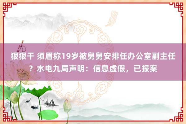 狠狠干 须眉称19岁被舅舅安排任办公室副主任？水电九局声明：信息虚假，已报案