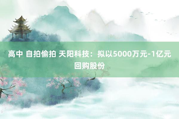 高中 自拍偷拍 天阳科技：拟以5000万元-1亿元回购股份