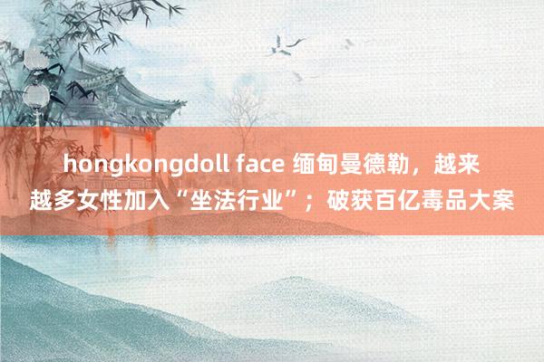 hongkongdoll face 缅甸曼德勒，越来越多女性加入“坐法行业”；破获百亿毒品大案