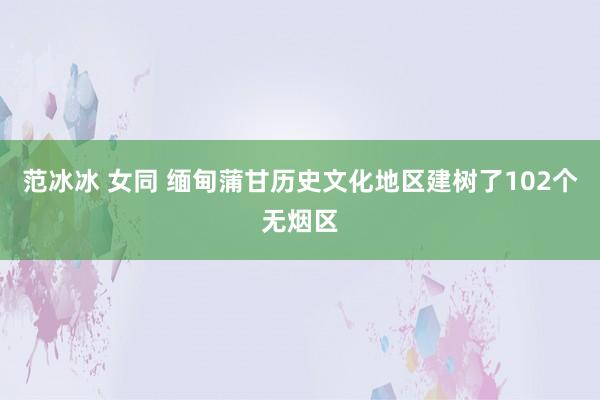 范冰冰 女同 缅甸蒲甘历史文化地区建树了102个无烟区