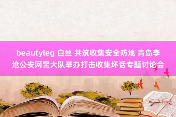 beautyleg 白丝 共筑收集安全防地 青岛李沧公安网警大队举办打击收集坏话专题讨论会