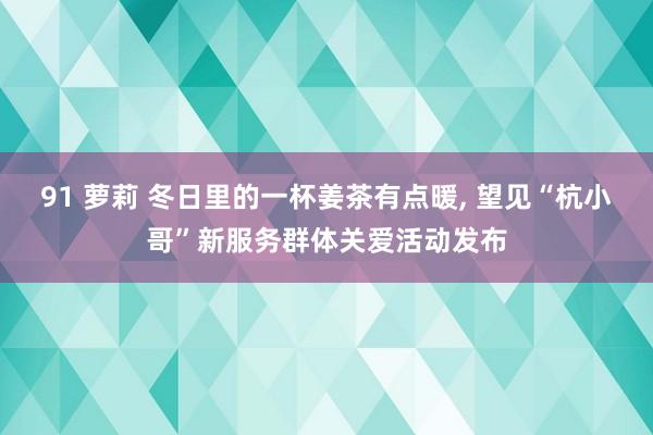 91 萝莉 冬日里的一杯姜茶有点暖， 望见“杭小哥”新服务群体关爱活动发布