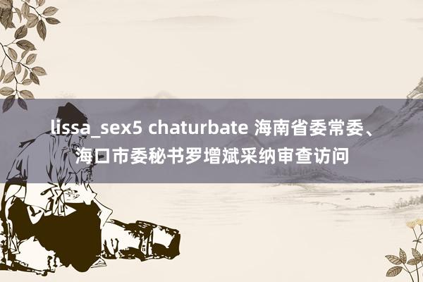 lissa_sex5 chaturbate 海南省委常委、海口市委秘书罗增斌采纳审查访问