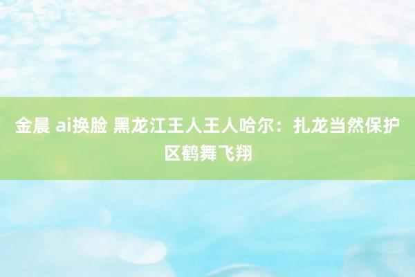 金晨 ai换脸 黑龙江王人王人哈尔：扎龙当然保护区鹤舞飞翔