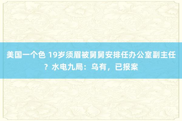 美国一个色 19岁须眉被舅舅安排任办公室副主任？水电九局：乌有，已报案