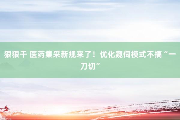 狠狠干 医药集采新规来了！优化窥伺模式不搞“一刀切”