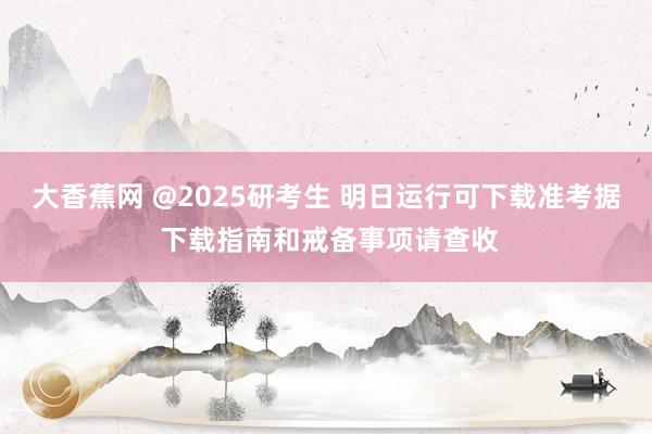 大香蕉网 @2025研考生 明日运行可下载准考据 下载指南和戒备事项请查收