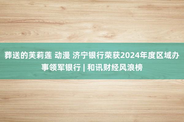 葬送的芙莉莲 动漫 济宁银行荣获2024年度区域办事领军银行 | 和讯财经风浪榜