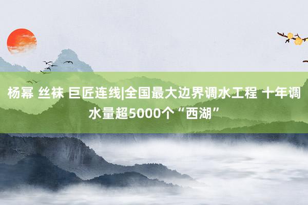 杨幂 丝袜 巨匠连线|全国最大边界调水工程 十年调水量超5000个“西湖”