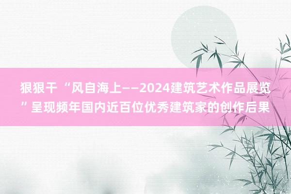 狠狠干 “风自海上——2024建筑艺术作品展览”呈现频年国内近百位优秀建筑家的创作后果