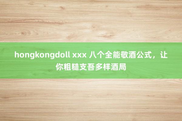 hongkongdoll xxx 八个全能敬酒公式，让你粗糙支吾多样酒局