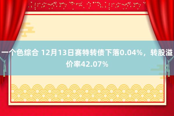 一个色综合 12月13日赛特转债下落0.04%，转股溢价率42.07%