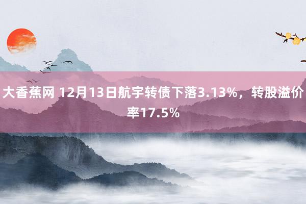 大香蕉网 12月13日航宇转债下落3.13%，转股溢价率17.5%