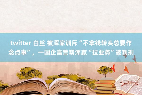 twitter 白丝 被浑家训斥“不拿钱转头总要作念点事”，一国企高管帮浑家“拉业务”被判刑