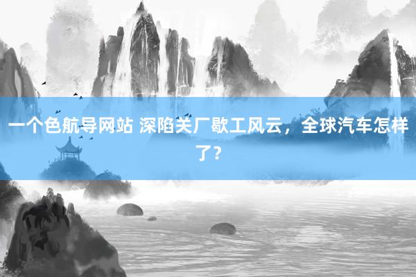 一个色航导网站 深陷关厂歇工风云，全球汽车怎样了？