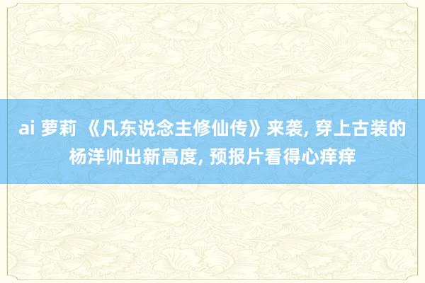 ai 萝莉 《凡东说念主修仙传》来袭， 穿上古装的杨洋帅出新高度， 预报片看得心痒痒