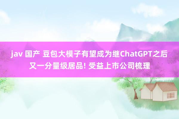 jav 国产 豆包大模子有望成为继ChatGPT之后又一分量级居品! 受益上市公司梳理