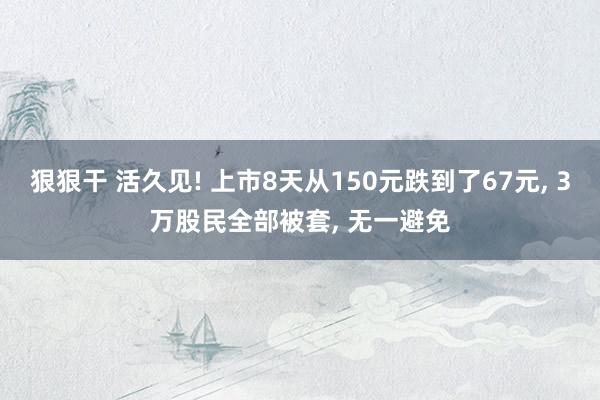 狠狠干 活久见! 上市8天从150元跌到了67元， 3万股民全部被套， 无一避免