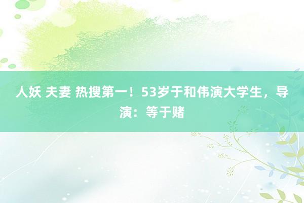 人妖 夫妻 热搜第一！53岁于和伟演大学生，导演：等于赌