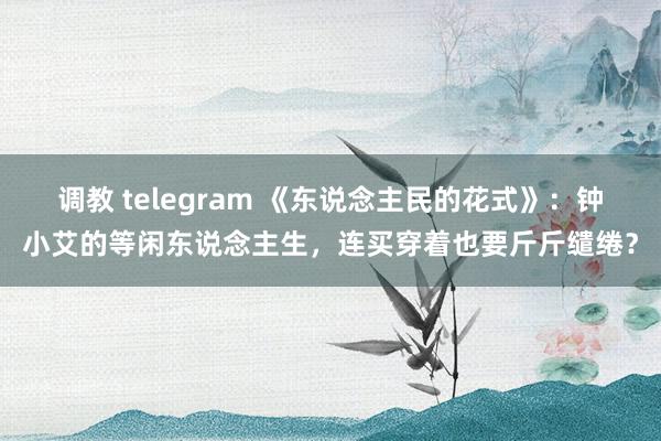 调教 telegram 《东说念主民的花式》：钟小艾的等闲东说念主生，连买穿着也要斤斤缱绻？