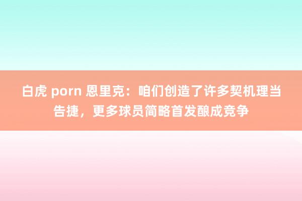 白虎 porn 恩里克：咱们创造了许多契机理当告捷，更多球员简略首发酿成竞争