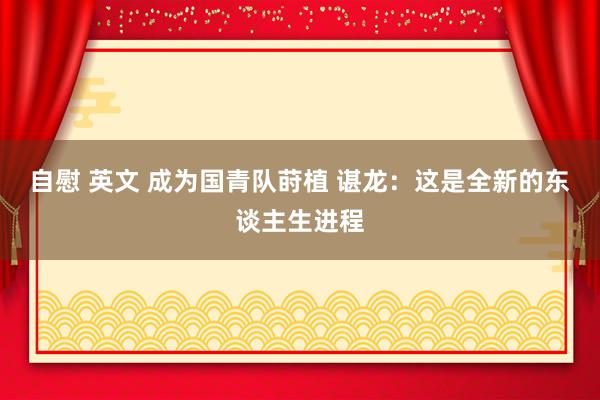 自慰 英文 成为国青队莳植 谌龙：这是全新的东谈主生进程