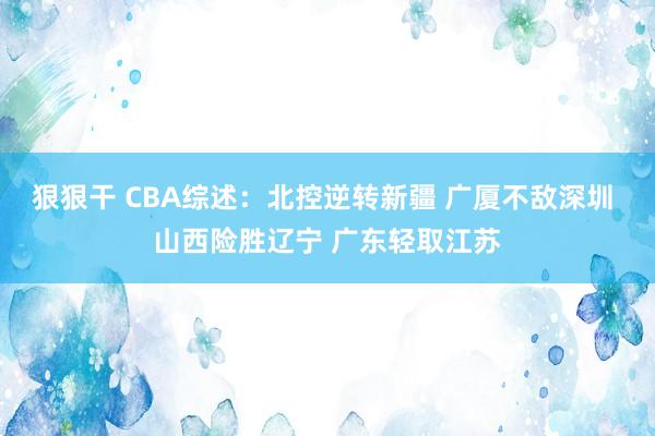 狠狠干 CBA综述：北控逆转新疆 广厦不敌深圳 山西险胜辽宁 广东轻取江苏