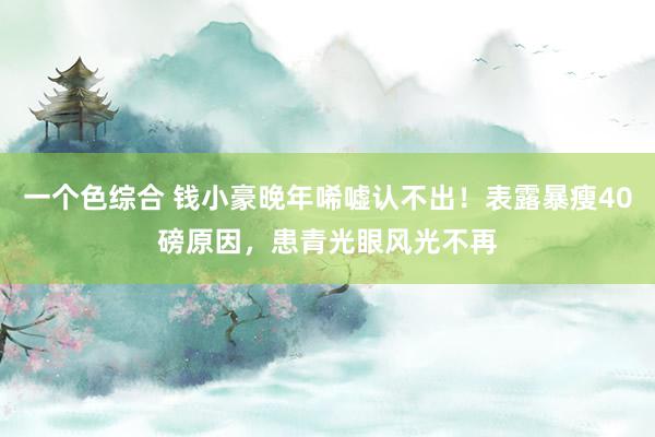 一个色综合 钱小豪晚年唏嘘认不出！表露暴瘦40磅原因，患青光眼风光不再