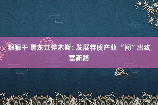 狠狠干 黑龙江佳木斯: 发展特质产业 “闯”出致富新路