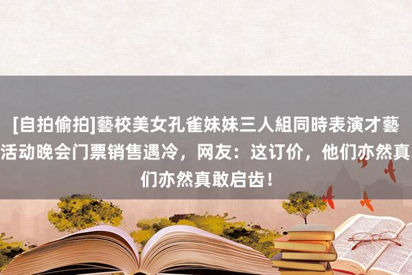 [自拍偷拍]藝校美女孔雀妹妹三人組同時表演才藝 甄嬛传活动晚会门票销售遇冷，网友：这订价，他们亦然真敢启齿！