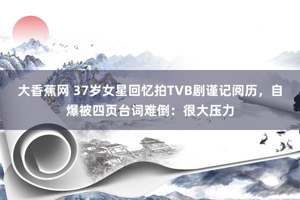 大香蕉网 37岁女星回忆拍TVB剧谨记阅历，自爆被四页台词难倒：很大压力