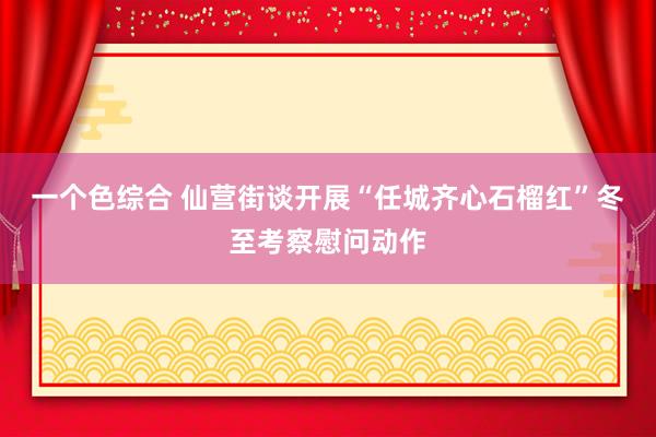 一个色综合 仙营街谈开展“任城齐心石榴红”冬至考察慰问动作