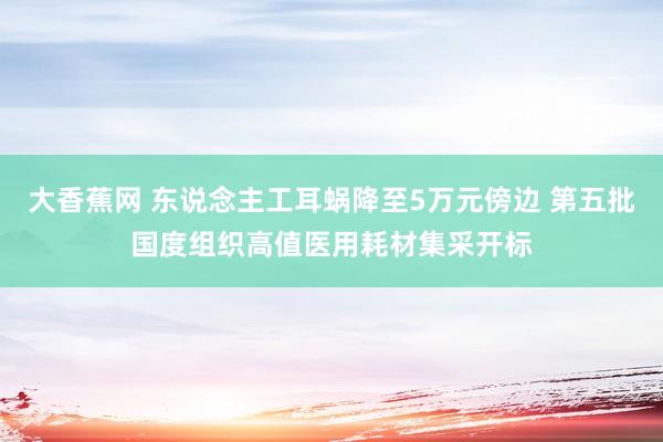 大香蕉网 东说念主工耳蜗降至5万元傍边 第五批国度组织高值医用耗材集采开标