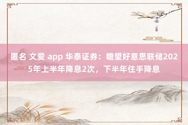 匿名 文爱 app 华泰证券：瞻望好意思联储2025年上半年降息2次，下半年住手降息