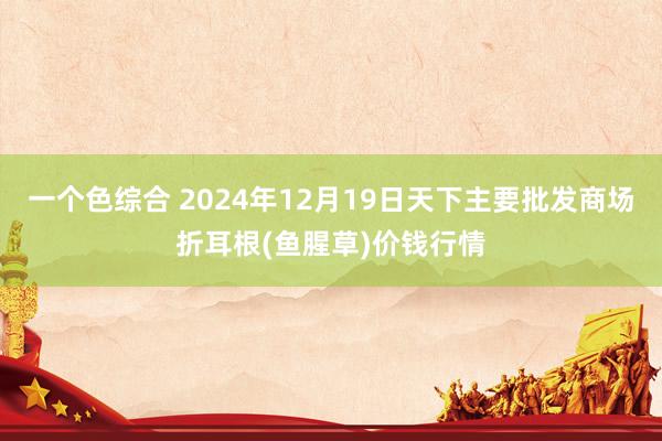 一个色综合 2024年12月19日天下主要批发商场折耳根(鱼腥草)价钱行情