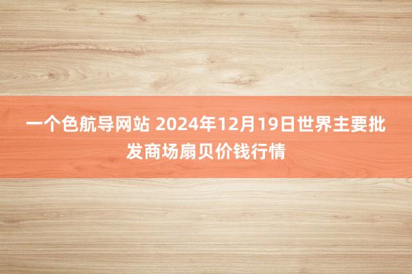 一个色航导网站 2024年12月19日世界主要批发商场扇贝价钱行情