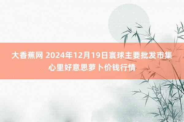 大香蕉网 2024年12月19日寰球主要批发市集心里好意思萝卜价钱行情