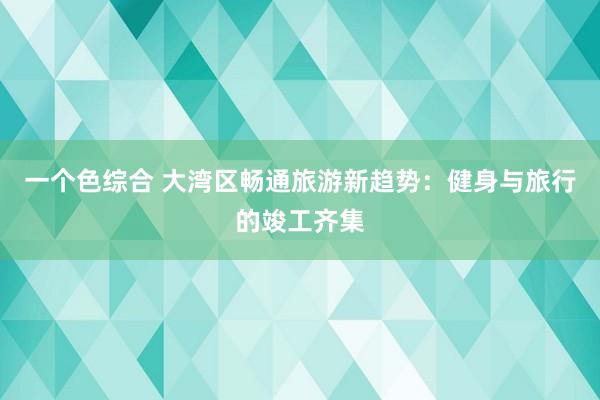 一个色综合 大湾区畅通旅游新趋势：健身与旅行的竣工齐集