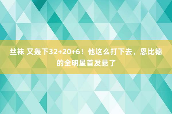 丝袜 又轰下32+20+6！他这么打下去，恩比德的全明星首发悬了