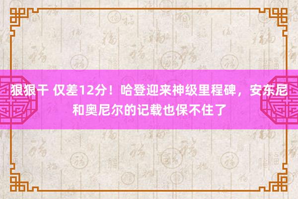 狠狠干 仅差12分！哈登迎来神级里程碑，安东尼和奥尼尔的记载也保不住了