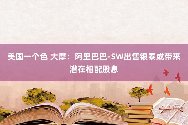 美国一个色 大摩：阿里巴巴-SW出售银泰或带来潜在相配股息