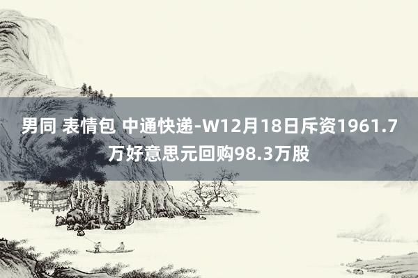 男同 表情包 中通快递-W12月18日斥资1961.7万好意思元回购98.3万股