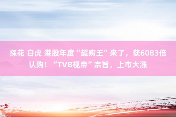 探花 白虎 港股年度“超购王”来了，获6083倍认购！“TVB视帝”宗旨，上市大涨