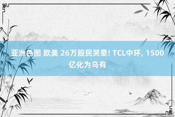 亚洲色图 欧美 26万股民哭晕! TCL中环， 1500亿化为乌有