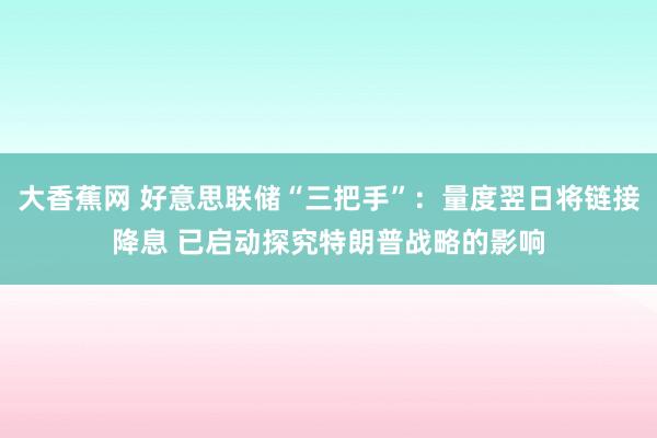 大香蕉网 好意思联储“三把手”：量度翌日将链接降息 已启动探究特朗普战略的影响