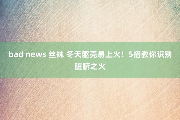 bad news 丝袜 冬天躯壳易上火！5招教你识别脏腑之火